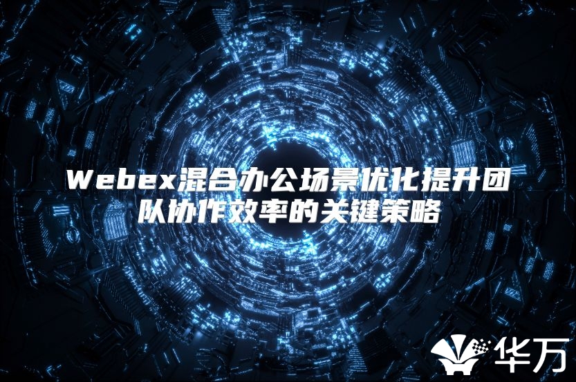 Webex混合辦公場景優化提升團隊協作效率的關鍵策略