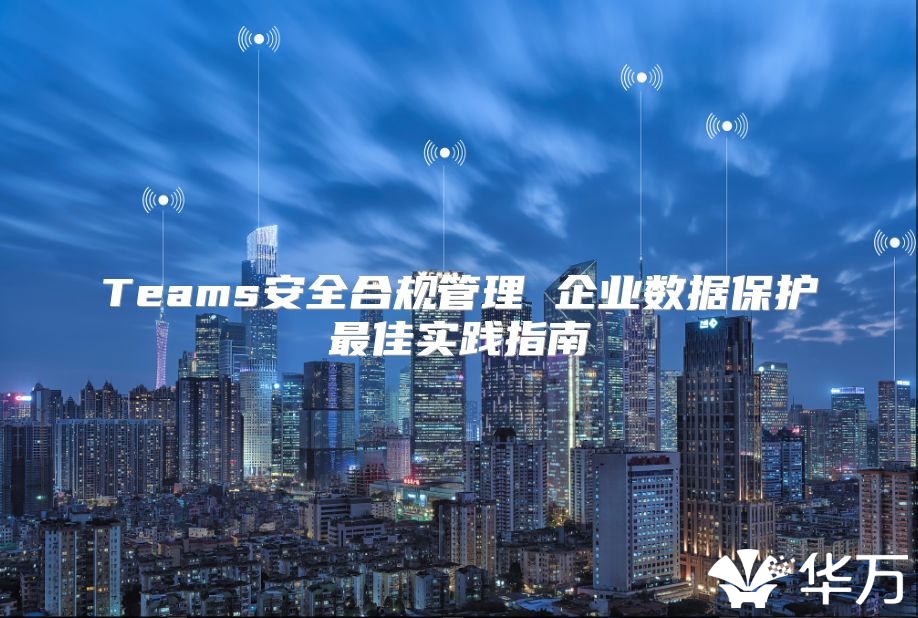 Teams安全合規(guī)管理 企業(yè)數(shù)據(jù)保護(hù)最佳實(shí)踐指南