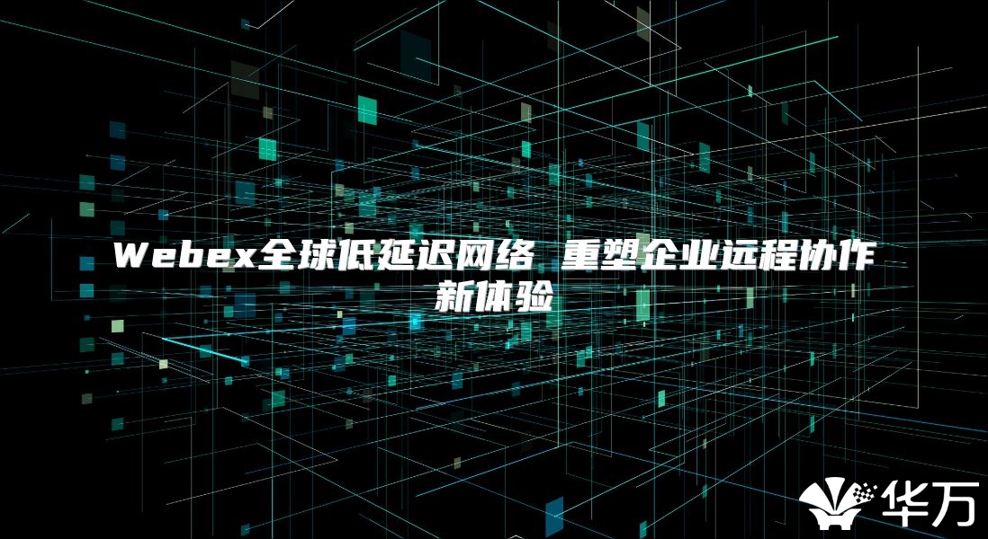 Webex全球低延遲網絡 重塑企業遠程協作新體驗