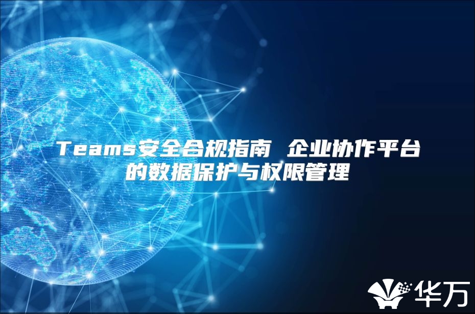 Teams安全合規(guī)指南 企業(yè)協(xié)作平臺(tái)的數(shù)據(jù)保護(hù)與權(quán)限管理