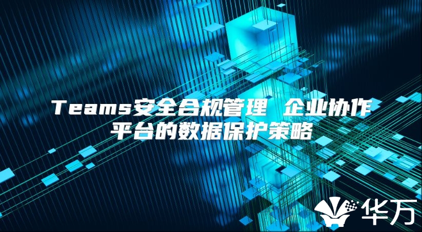 Teams安全合規管理 企業協作平臺的數據保護策略