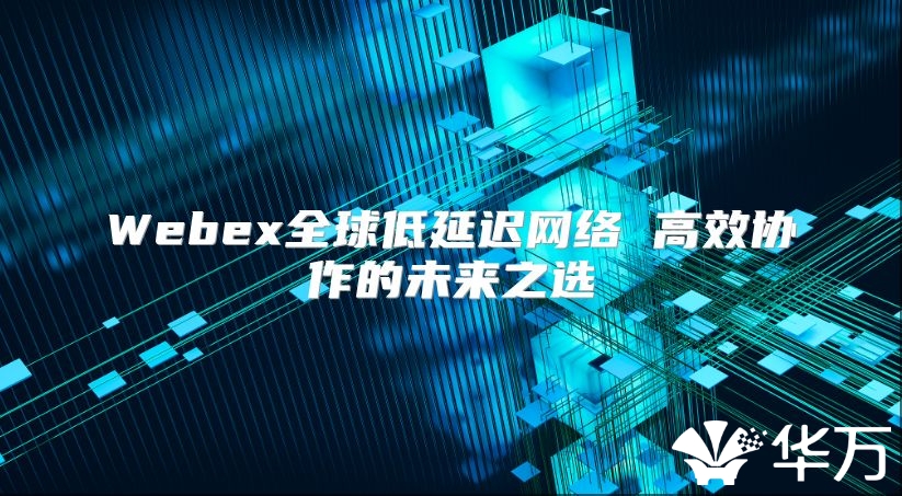 Webex全球低延遲網(wǎng)絡(luò) 高效協(xié)作的未來(lái)之選