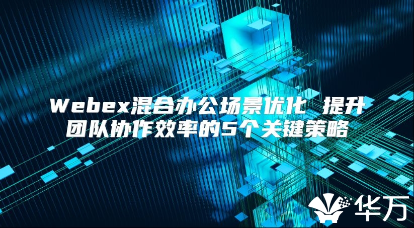 Webex混合辦公場(chǎng)景優(yōu)化 提升團(tuán)隊(duì)協(xié)作效率的5個(gè)關(guān)鍵策略