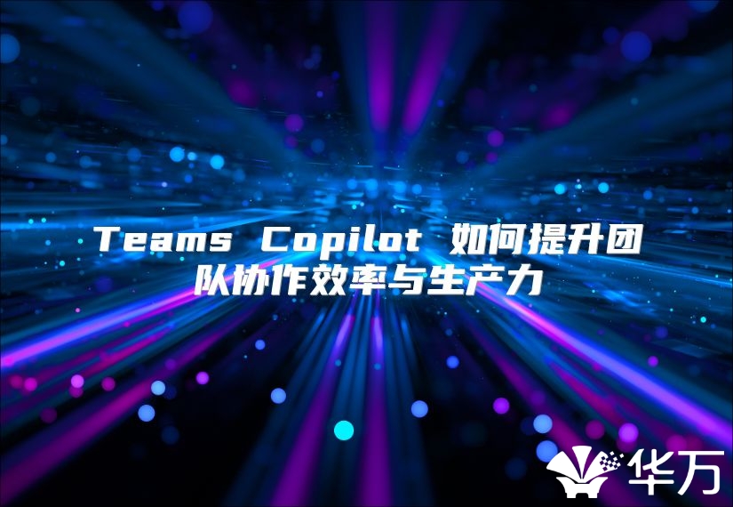Teams Copilot 如何提升團隊協(xié)作效率與生產(chǎn)力