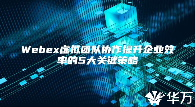 Webex虛擬團(tuán)隊(duì)協(xié)作提升企業(yè)效率的5大關(guān)鍵策略