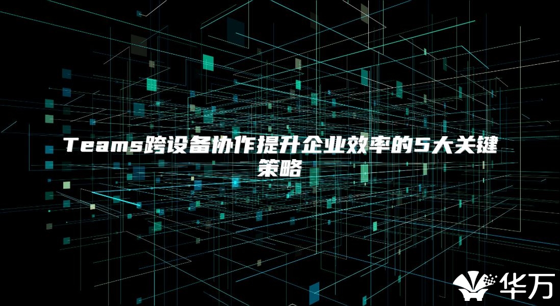 Teams跨設備協作提升企業效率的5大關鍵策略