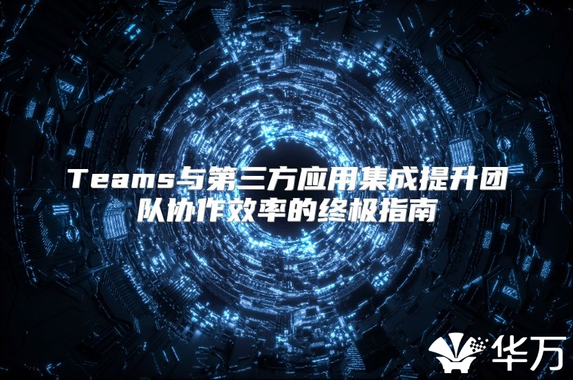Teams與第三方應用集成提升團隊協(xié)作效率的終極指南