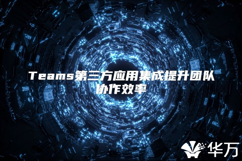 Teams第三方應(yīng)用集成提升團(tuán)隊(duì)協(xié)作效率