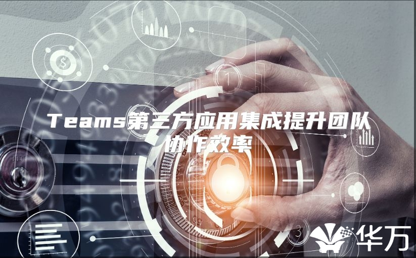 Teams第三方應(yīng)用集成提升團(tuán)隊(duì)協(xié)作效率