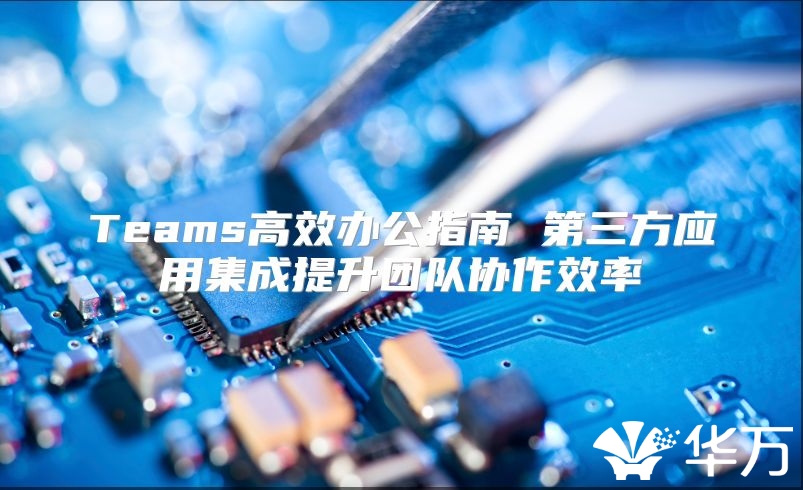 Teams高效辦公指南 第三方應(yīng)用集成提升團(tuán)隊協(xié)作效率