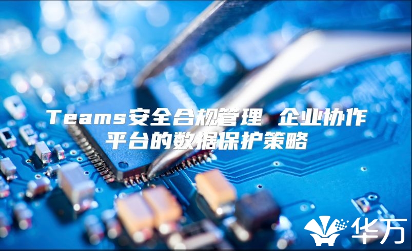 Teams安全合規管理 企業協作平臺的數據保護策略