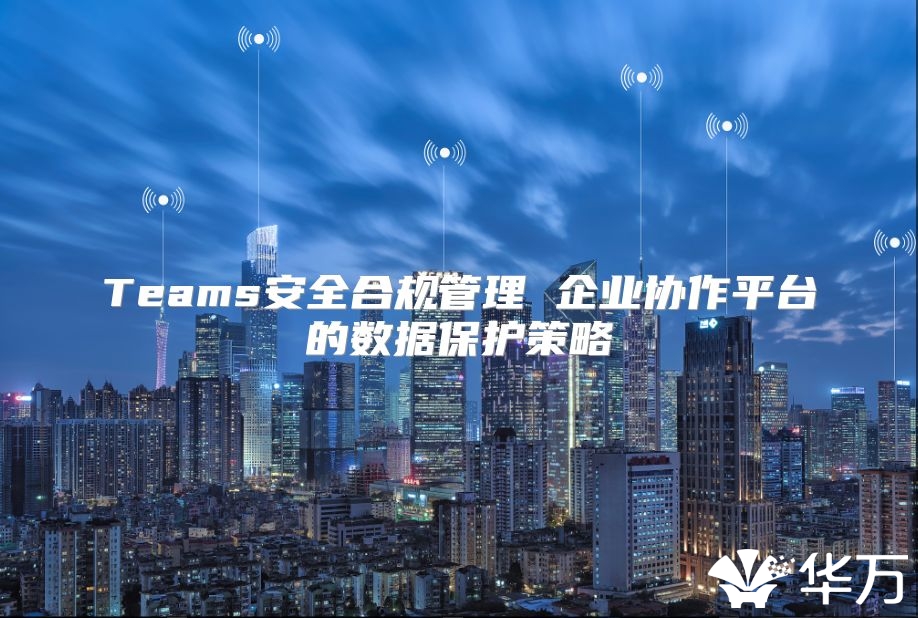 Teams安全合規(guī)管理 企業(yè)協(xié)作平臺的數(shù)據(jù)保護(hù)策略