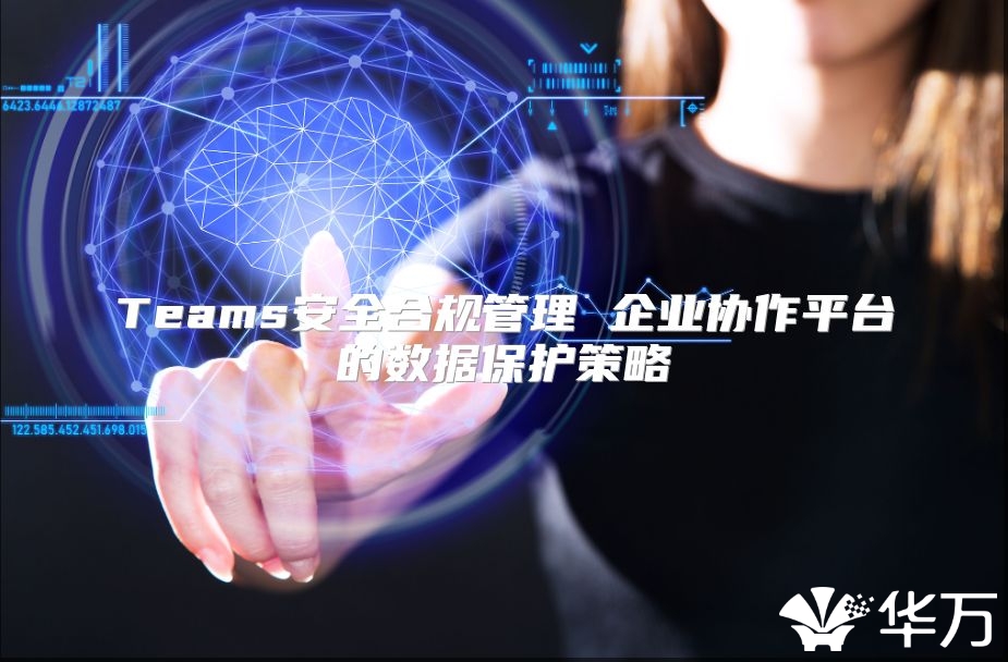 Teams安全合規(guī)管理 企業(yè)協(xié)作平臺(tái)的數(shù)據(jù)保護(hù)策略