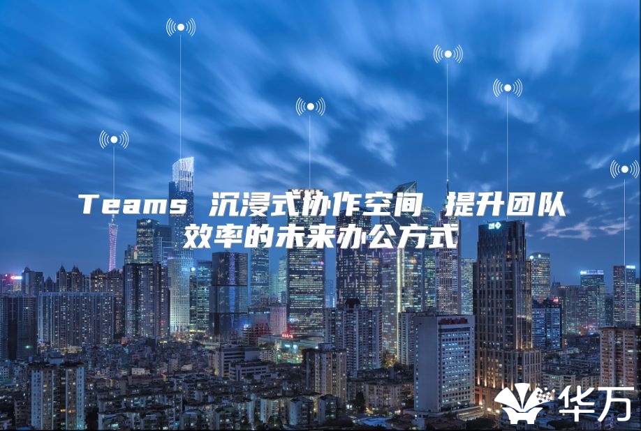 Teams 沉浸式協(xié)作空間 提升團(tuán)隊(duì)效率的未來(lái)辦公方式