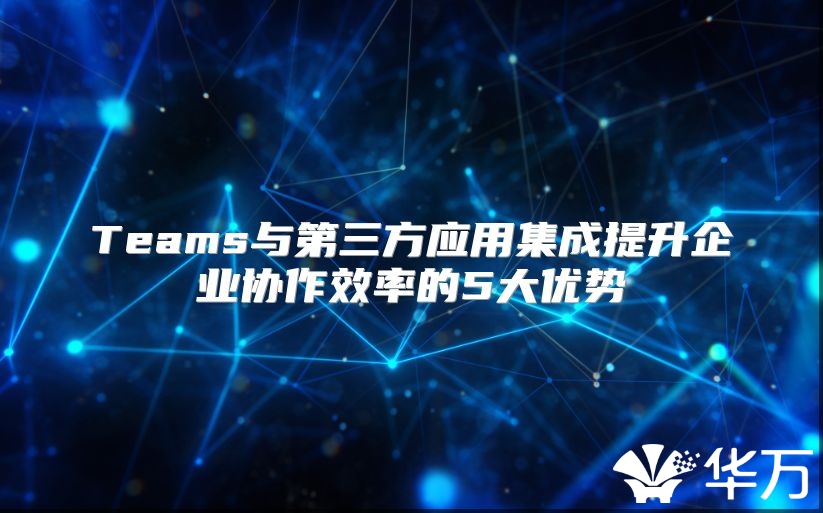 Teams與第三方應用集成提升企業協作效率的5大優勢