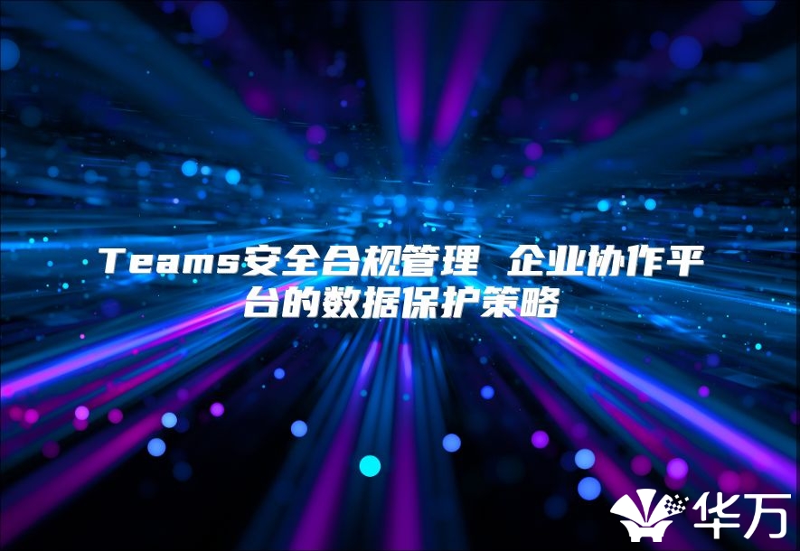 Teams安全合規(guī)管理 企業(yè)協(xié)作平臺的數(shù)據(jù)保護策略