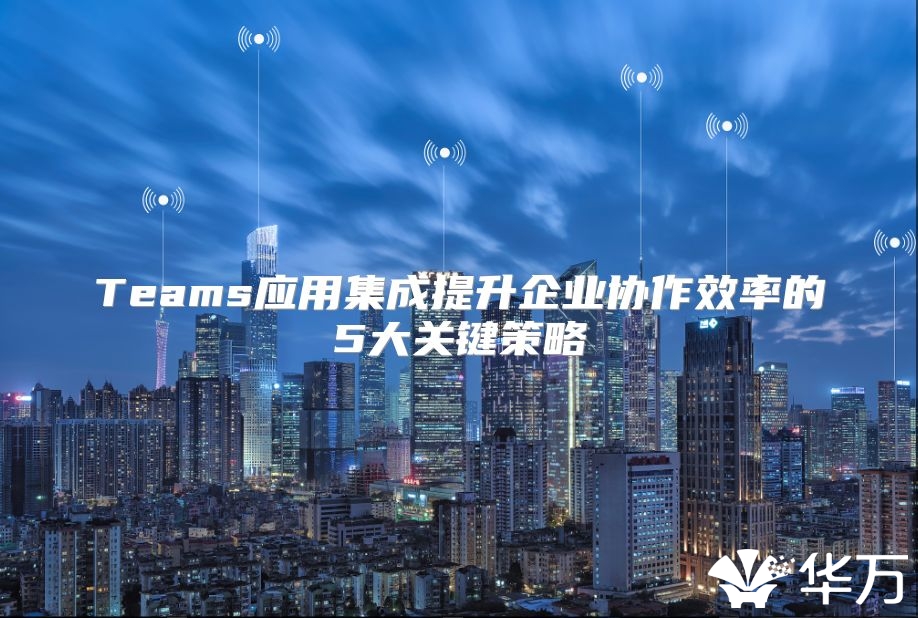 Teams應(yīng)用集成提升企業(yè)協(xié)作效率的5大關(guān)鍵策略