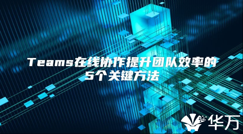 Teams在線協(xié)作提升團隊效率的5個關鍵方法
