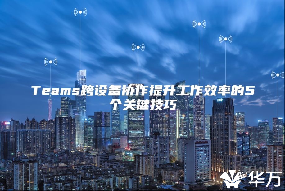 Teams跨設(shè)備協(xié)作提升工作效率的5個關(guān)鍵技巧