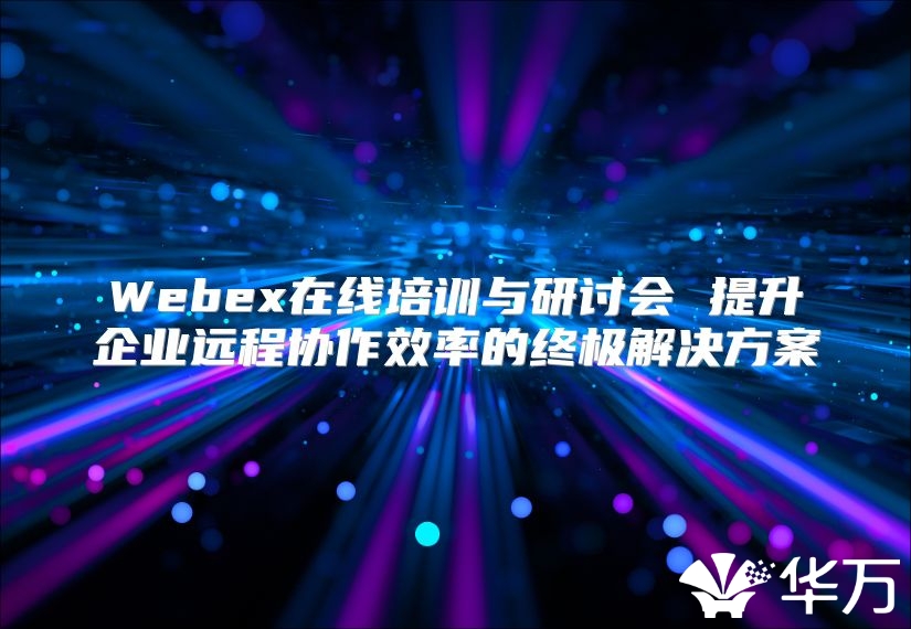 Webex在線培訓(xùn)與研討會(huì) 提升企業(yè)遠(yuǎn)程協(xié)作效率的終極解決方案