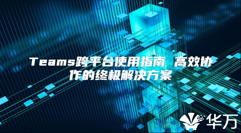 Teams跨平臺使用指南 高效協作的終極解決方案