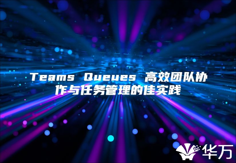 Teams Queues 高效團(tuán)隊(duì)協(xié)作與任務(wù)管理的佳實(shí)踐