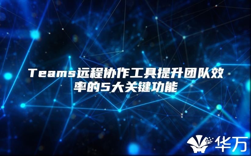 Teams遠程協(xié)作工具提升團隊效率的5大關(guān)鍵功能