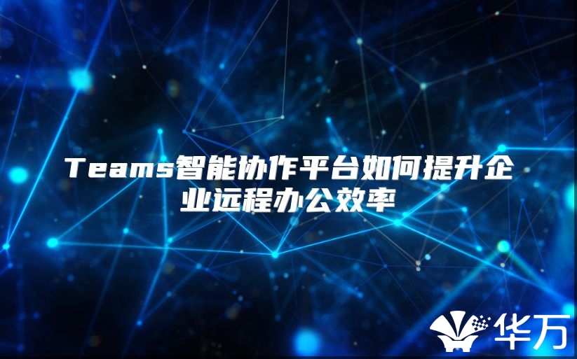 Teams智能協(xié)作平臺如何提升企業(yè)遠(yuǎn)程辦公效率