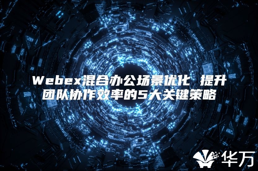 Webex混合辦公場(chǎng)景優(yōu)化 提升團(tuán)隊(duì)協(xié)作效率的5大關(guān)鍵策略