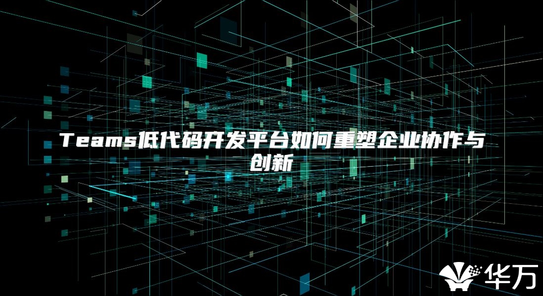 Teams低代碼開發(fā)平臺如何重塑企業(yè)協(xié)作與創(chuàng)新