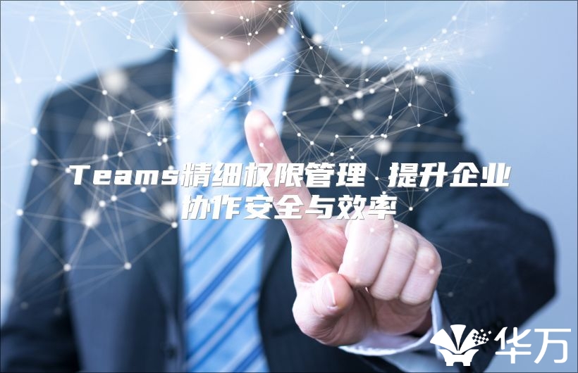 Teams精細(xì)權(quán)限管理 提升企業(yè)協(xié)作安全與效率